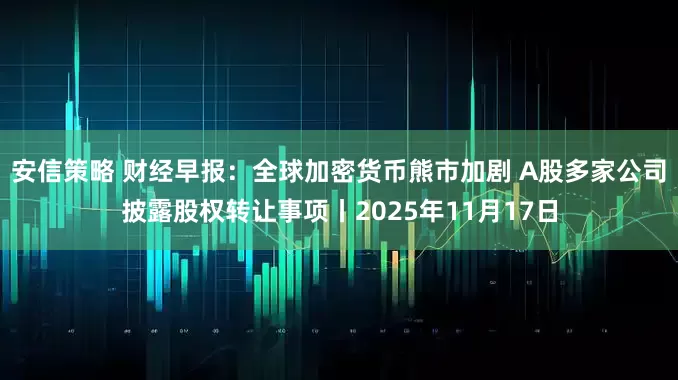 安信策略 财经早报：全球加密货币熊市加剧 A股多家公司披露股权转让事项丨2025年11月17日