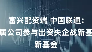 富兴配资端 中国联通：下属公司参与出资央企战新基金