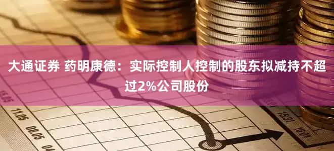 大通证券 药明康德：实际控制人控制的股东拟减持不超过2%公司股份