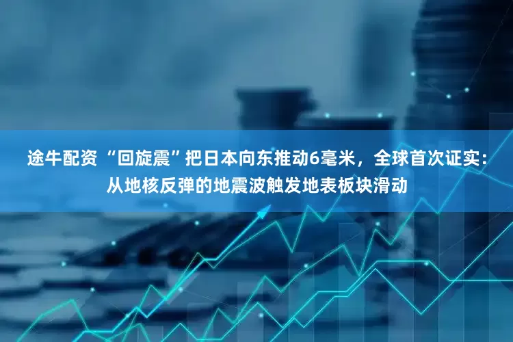 途牛配资 “回旋震”把日本向东推动6毫米，全球首次证实：从地核反弹的地震波触发地表板块滑动