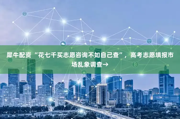 犀牛配资 “花七千买志愿咨询不如自己查”，高考志愿填报市场乱象调查→