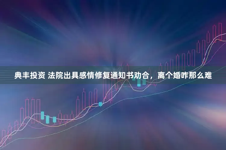 典丰投资 法院出具感情修复通知书劝合，离个婚咋那么难